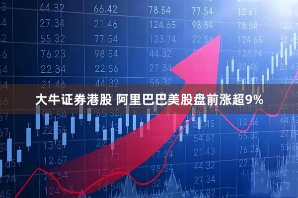 大牛证券港股 阿里巴巴美股盘前涨超9%