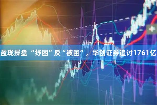 盈珑操盘 “纾困”反“被困”，华创证券追讨1761亿