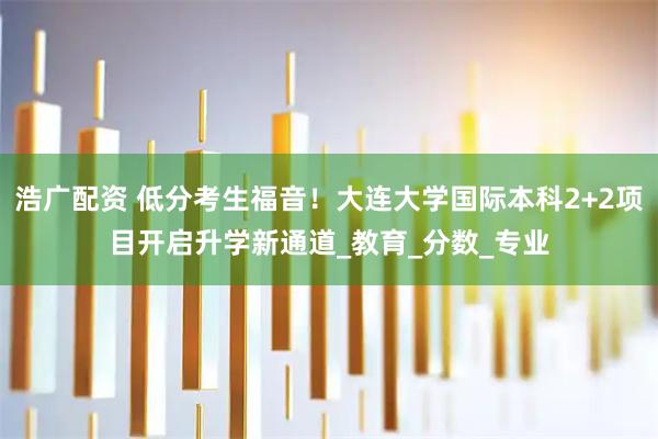 浩广配资 低分考生福音！大连大学国际本科2+2项目开启升学新通道_教育_分数_专业