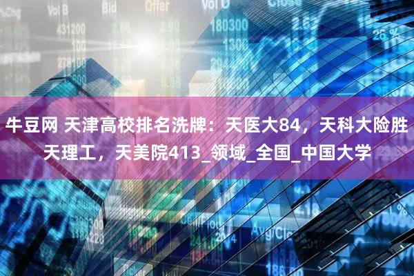 牛豆网 天津高校排名洗牌：天医大84，天科大险胜天理工，天美院413_领域_全国_中国大学