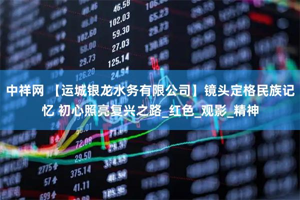 中祥网 【运城银龙水务有限公司】镜头定格民族记忆 初心照亮复兴之路_红色_观影_精神
