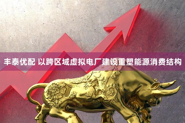 丰泰优配 以跨区域虚拟电厂建设重塑能源消费结构