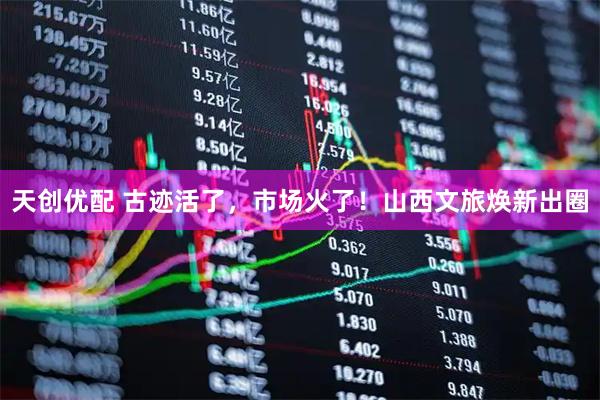 天创优配 古迹活了，市场火了！山西文旅焕新出圈