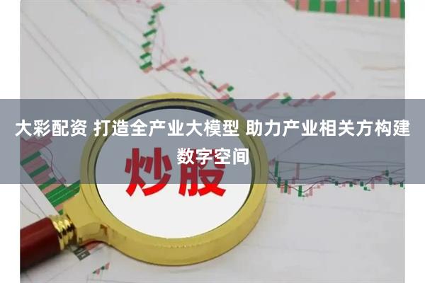 大彩配资 打造全产业大模型 助力产业相关方构建数字空间