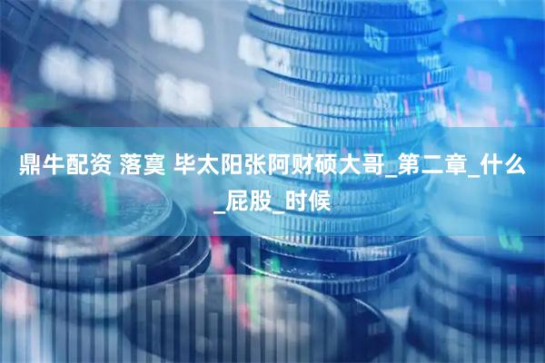 鼎牛配资 落寞 毕太阳张阿财硕大哥_第二章_什么_屁股_时候