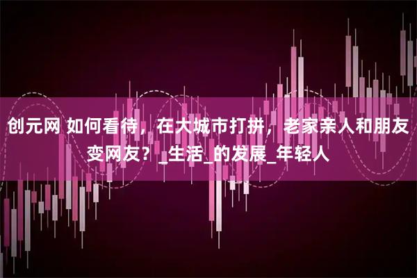 创元网 如何看待，在大城市打拼，老家亲人和朋友变网友？_生活_的发展_年轻人