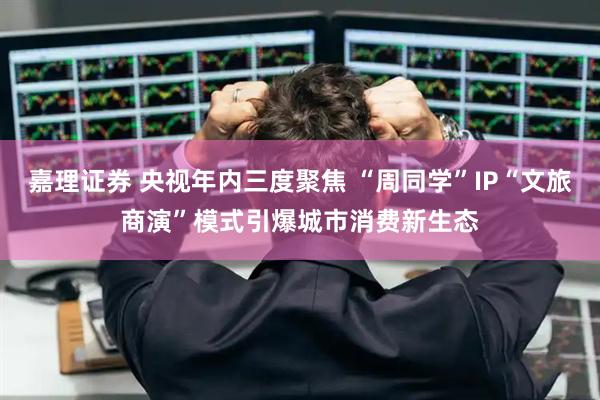 嘉理证券 央视年内三度聚焦 “周同学”IP“文旅商演”模式引爆城市消费新生态