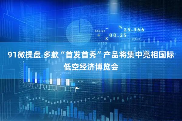 91微操盘 多款“首发首秀”产品将集中亮相国际低空经济博览会