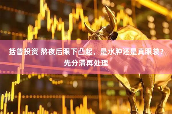 括普投资 熬夜后眼下凸起，是水肿还是真眼袋？先分清再处理