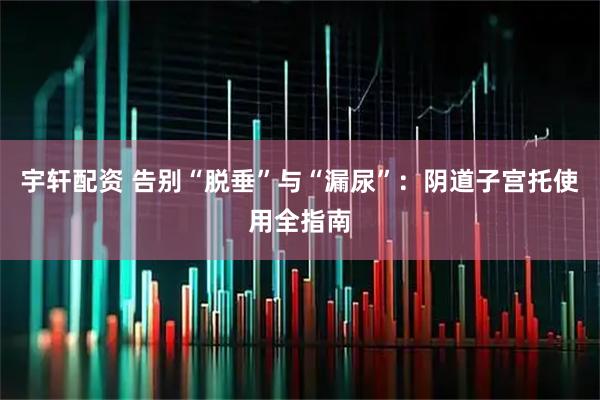 宇轩配资 告别“脱垂”与“漏尿”：阴道子宫托使用全指南