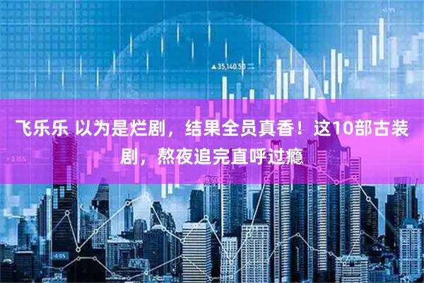 飞乐乐 以为是烂剧，结果全员真香！这10部古装剧，熬夜追完直呼过瘾