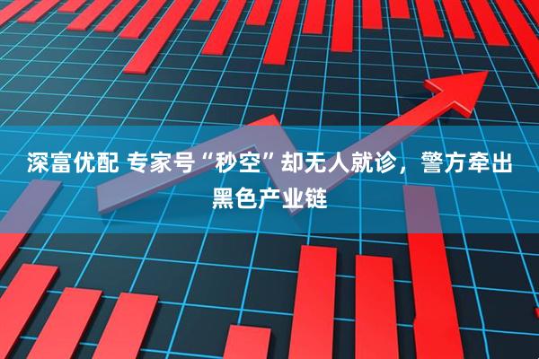 深富优配 专家号“秒空”却无人就诊，警方牵出黑色产业链