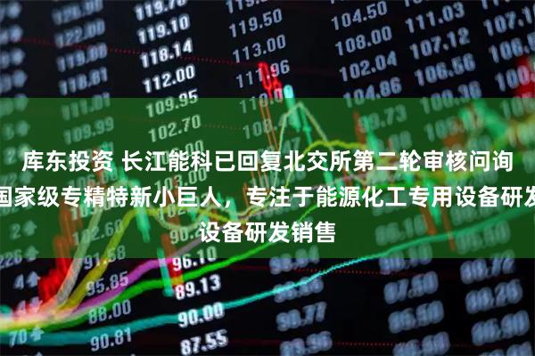 库东投资 长江能科已回复北交所第二轮审核问询函：国家级专精特新小巨人，专注于能源化工专用设备研发销售