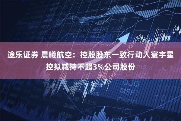 途乐证券 晨曦航空：控股股东一致行动人寰宇星控拟减持不超3%公司股份