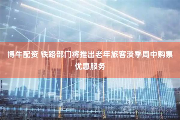 博牛配资 铁路部门将推出老年旅客淡季周中购票优惠服务