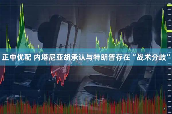 正中优配 内塔尼亚胡承认与特朗普存在“战术分歧”