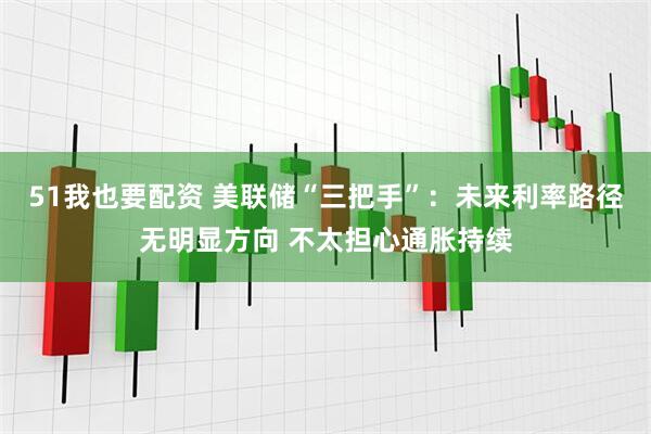 51我也要配资 美联储“三把手”：未来利率路径无明显方向 不太担心通胀持续