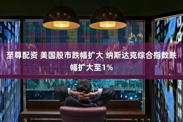 至尊配资 美国股市跌幅扩大 纳斯达克综合指数跌幅扩大至1%